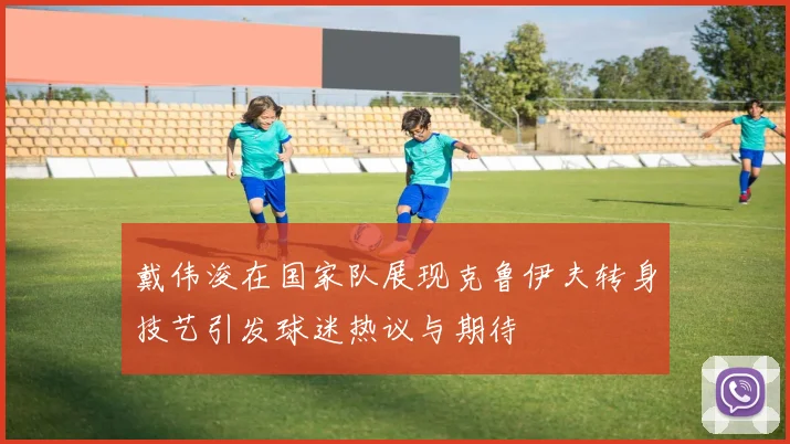 戴伟浚在国家队展现克鲁伊夫转身技艺引发球迷热议与期待