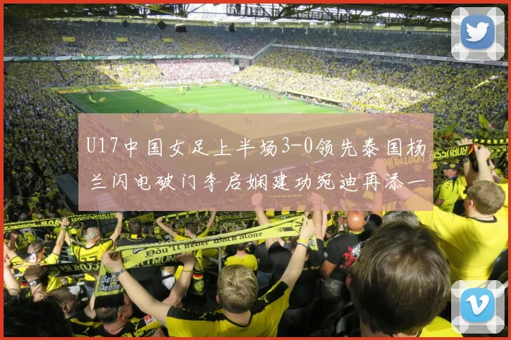 U17中国女足上半场3-0领先泰国杨兰闪电破门李启娴建功宛迪再添一分