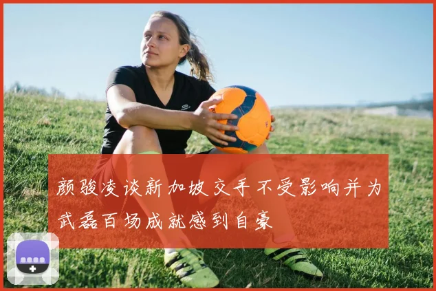颜骏凌谈新加坡交手不受影响并为武磊百场成就感到自豪
