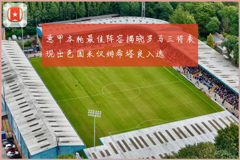 意甲本轮最佳阵容揭晓罗马三将表现出色国米仅姆希塔良入选