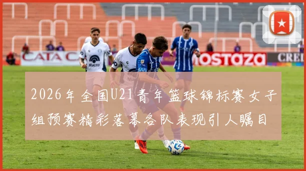 2026年全国U21青年篮球锦标赛女子组预赛精彩落幕各队表现引人瞩目